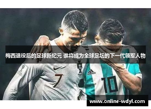 梅西退役后的足球新纪元 谁将成为全球足坛的下一代领军人物