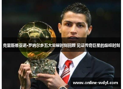 克里斯蒂亚诺·罗纳尔多五大荣耀时刻回顾 见证传奇巨星的巅峰时刻