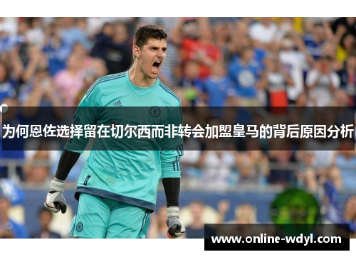 为何恩佐选择留在切尔西而非转会加盟皇马的背后原因分析