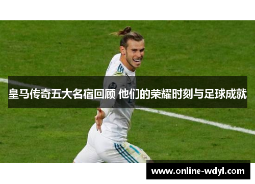 皇马传奇五大名宿回顾 他们的荣耀时刻与足球成就