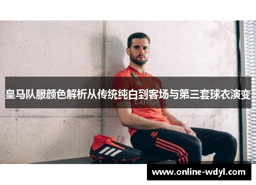 皇马队服颜色解析从传统纯白到客场与第三套球衣演变