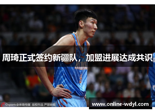 周琦正式签约新疆队,加盟进展达成共识 周琦正式签约新疆队,加盟进展达成共识