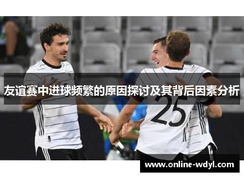 友谊赛中进球频繁的原因探讨及其背后因素分析