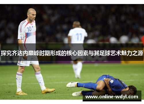 探究齐达内巅峰时期形成的核心因素与其足球艺术魅力之源