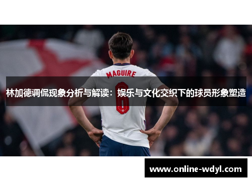 林加德调侃现象分析与解读：娱乐与文化交织下的球员形象塑造