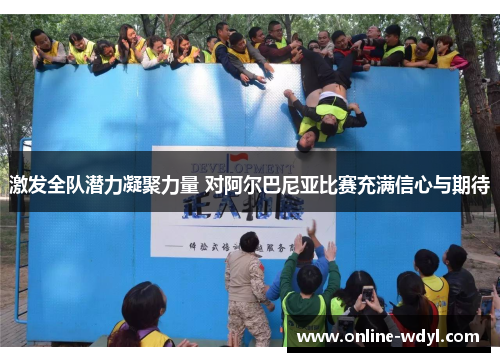激发全队潜力凝聚力量 对阿尔巴尼亚比赛充满信心与期待 激发全队潜力凝聚力量 对阿尔巴尼亚比赛充满信心与期待