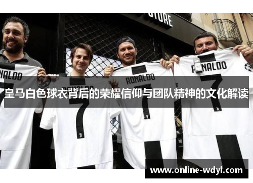 皇马白色球衣背后的荣耀信仰与团队精神的文化解读